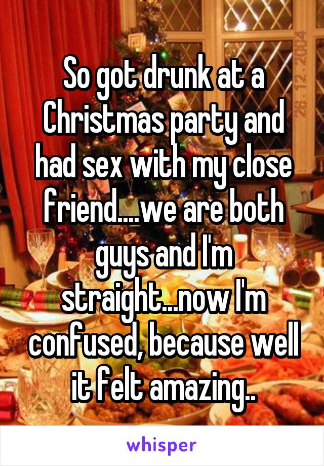 So got drunk at a Christmas party and had sex with my close friend....we are both guys and I'm straight...now I'm confused, because well it felt amazing..