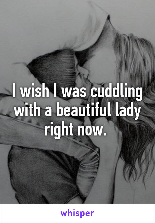 I wish I was cuddling with a beautiful lady right now. 