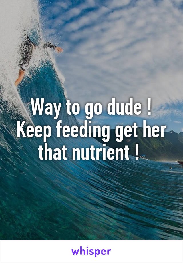 Way to go dude ! Keep feeding get her that nutrient ! 