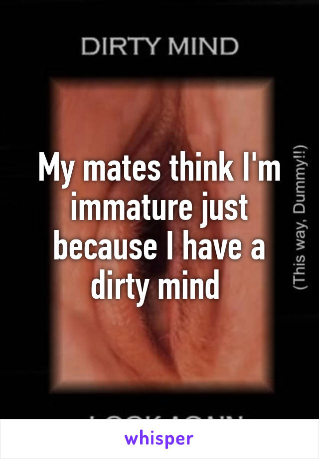 My mates think I'm immature just because I have a dirty mind 