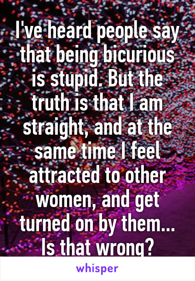 I've heard people say that being bicurious is stupid. But the truth is that I am straight, and at the same time I feel attracted to other women, and get turned on by them... Is that wrong?