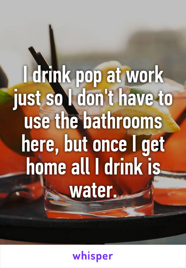 I drink pop at work just so I don't have to use the bathrooms here, but once I get home all I drink is water.