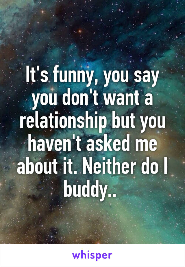 It's funny, you say you don't want a relationship but you haven't asked me about it. Neither do I buddy.. 