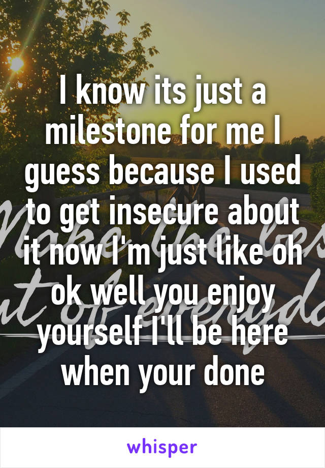 I know its just a milestone for me I guess because I used to get insecure about it now I'm just like oh ok well you enjoy yourself I'll be here when your done