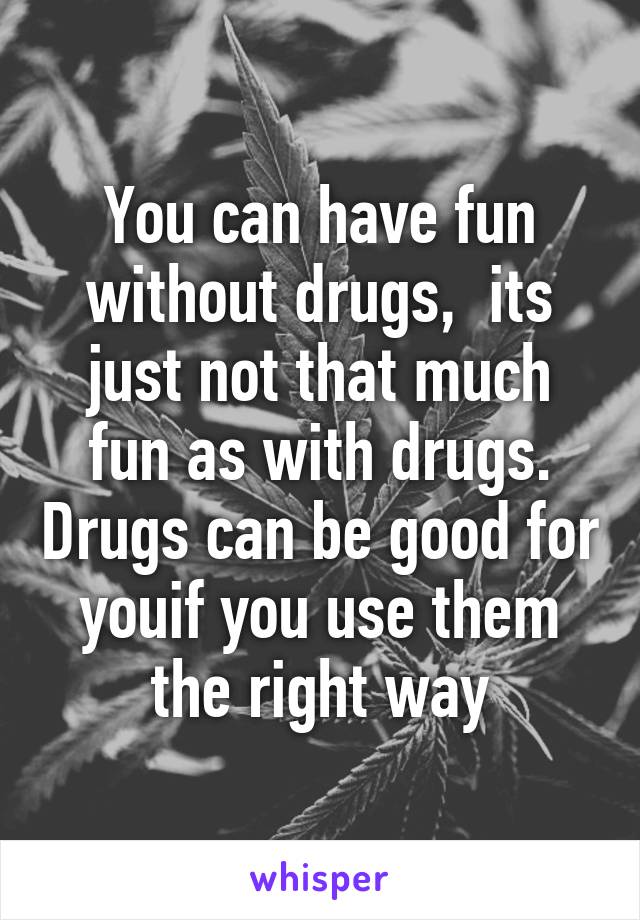 You can have fun without drugs,  its just not that much fun as with drugs. Drugs can be good for youif you use them the right way