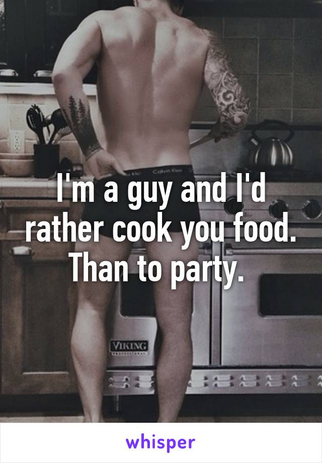 I'm a guy and I'd rather cook you food. Than to party. 