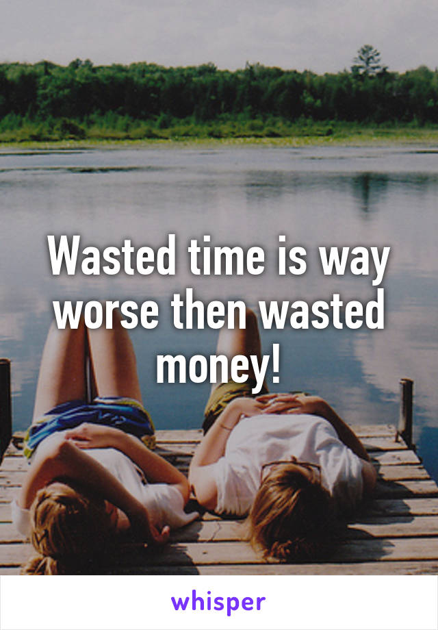 Wasted time is way worse then wasted money!