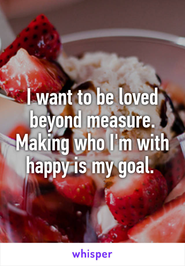 I want to be loved beyond measure. Making who I'm with happy is my goal. 