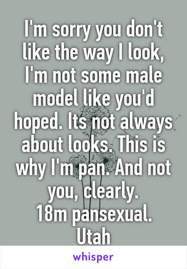 I'm sorry you don't like the way I look, I'm not some male model like you'd hoped. Its not always about looks. This is why I'm pan. And not you, clearly.
18m pansexual. Utah