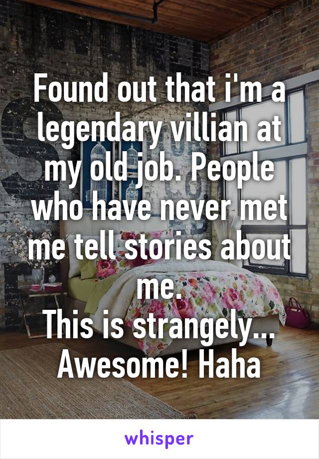 Found out that i'm a legendary villian at my old job. People who have never met me tell stories about me.
This is strangely... Awesome! Haha