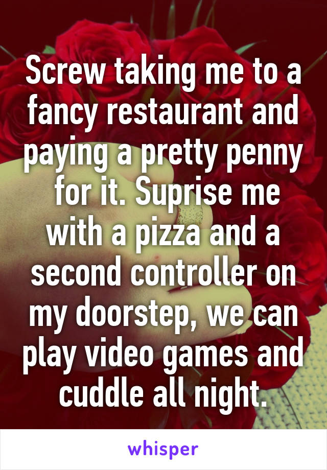 Screw taking me to a fancy restaurant and paying a pretty penny  for it. Suprise me with a pizza and a second controller on my doorstep, we can play video games and cuddle all night.