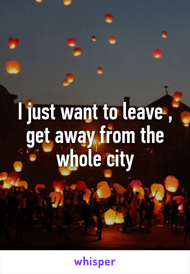 I just want to leave , get away from the whole city