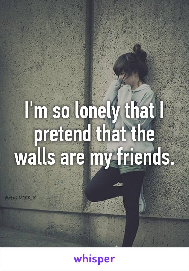 I'm so lonely that I pretend that the walls are my friends.