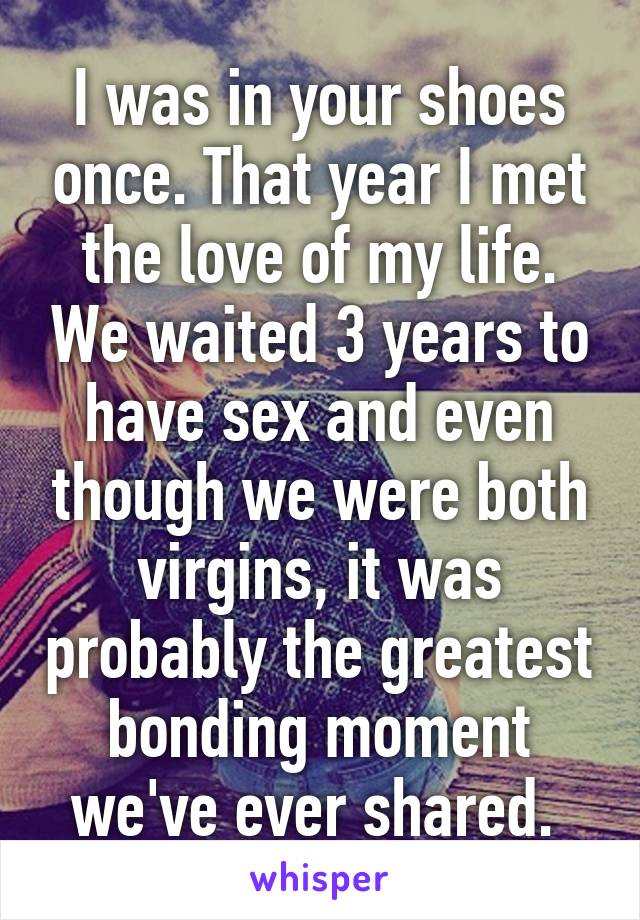 I was in your shoes once. That year I met the love of my life. We waited 3 years to have sex and even though we were both virgins, it was probably the greatest bonding moment we've ever shared. 