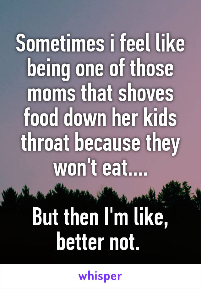 Sometimes i feel like being one of those moms that shoves food down her kids throat because they won't eat....

But then I'm like, better not. 