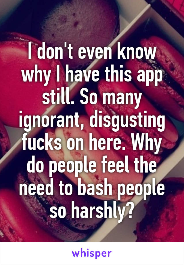 I don't even know why I have this app still. So many ignorant, disgusting fucks on here. Why do people feel the need to bash people so harshly?