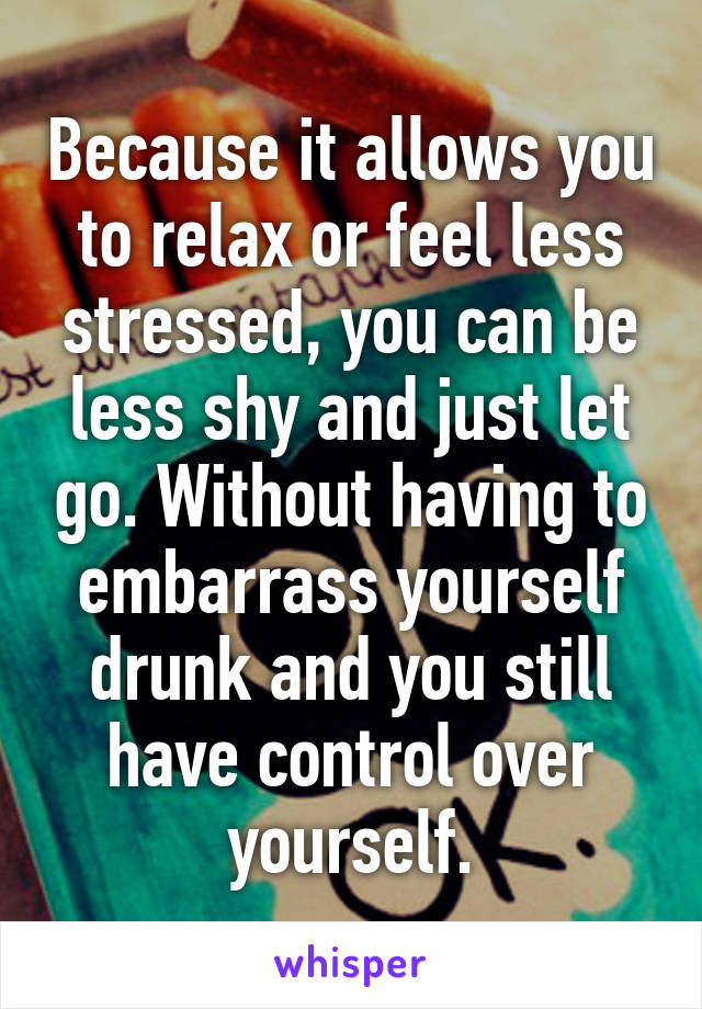 Because it allows you to relax or feel less stressed, you can be less shy and just let go. Without having to embarrass yourself drunk and you still have control over yourself.