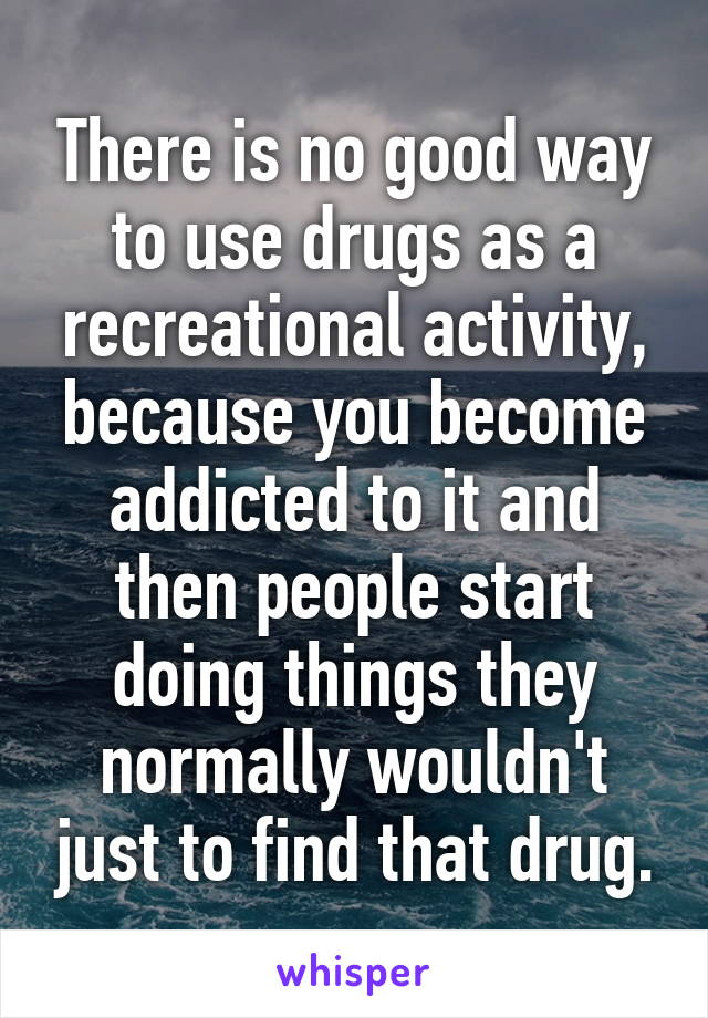 There is no good way to use drugs as a recreational activity, because you become addicted to it and then people start doing things they normally wouldn't just to find that drug.