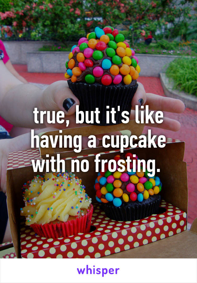 true, but it's like having a cupcake with no frosting. 