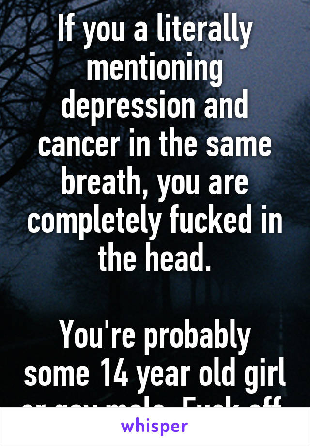 If you a literally mentioning depression and cancer in the same breath, you are completely fucked in the head.

You're probably some 14 year old girl or gay male. Fuck off.