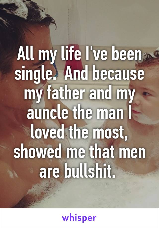 All my life I've been single.  And because my father and my auncle the man I loved the most, showed me that men are bullshit. 