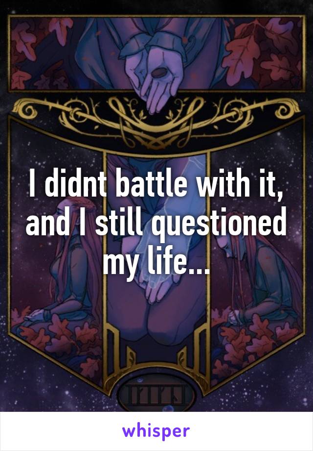 I didnt battle with it, and I still questioned my life...