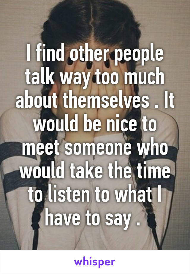 I find other people talk way too much about themselves . It would be nice to meet someone who would take the time to listen to what I have to say . 