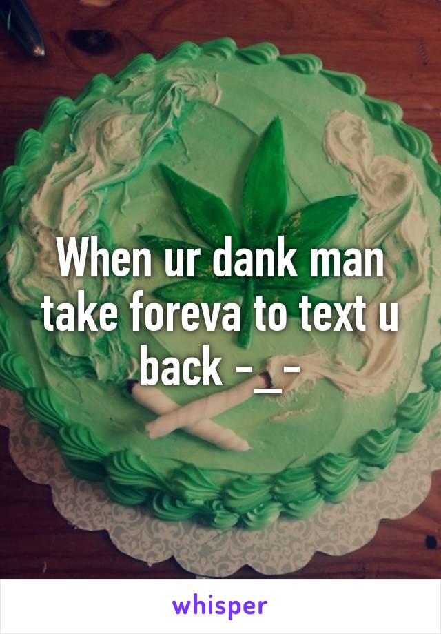 When ur dank man take foreva to text u back -_-