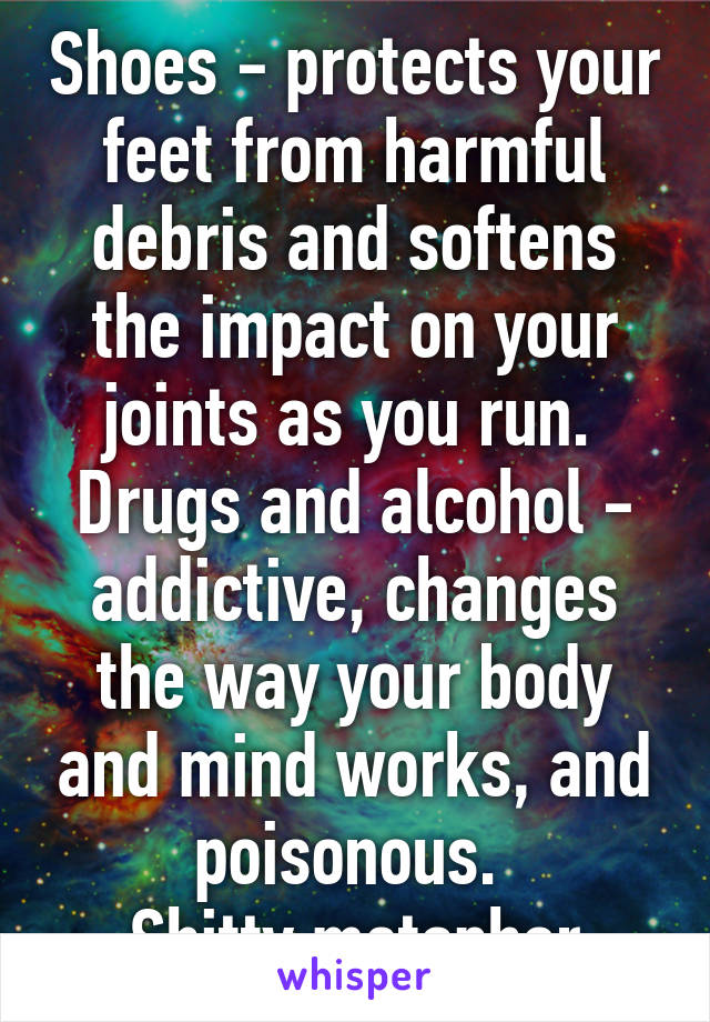 Shoes - protects your feet from harmful debris and softens the impact on your joints as you run. 
Drugs and alcohol - addictive, changes the way your body and mind works, and poisonous. 
Shitty metaphor