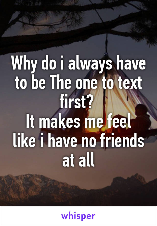 Why do i always have to be The one to text first? 
It makes me feel like i have no friends at all