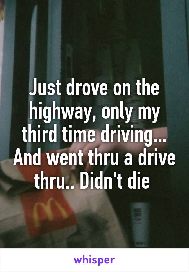 Just drove on the highway, only my third time driving... And went thru a drive thru.. Didn't die 