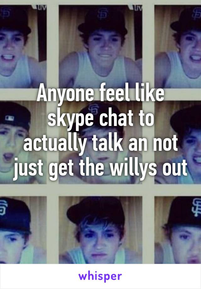 Anyone feel like skype chat to actually talk an not just get the willys out 