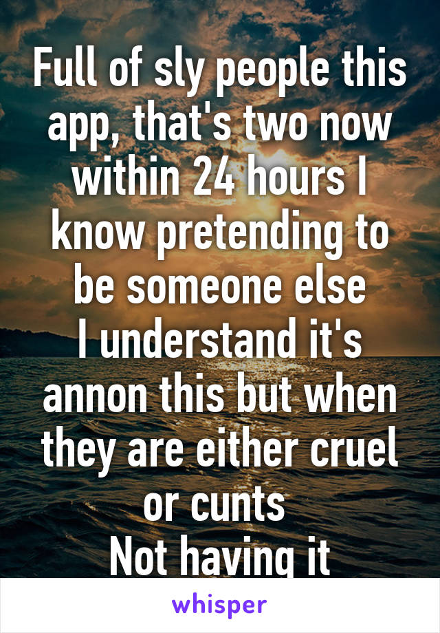 Full of sly people this app, that's two now within 24 hours I know pretending to be someone else
I understand it's annon this but when they are either cruel or cunts 
Not having it