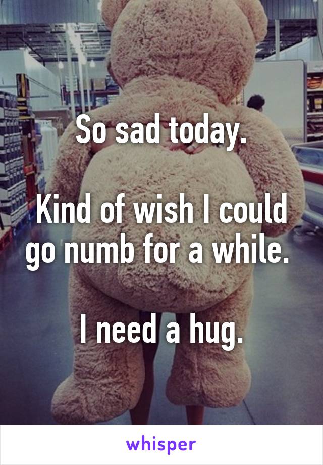 So sad today.

Kind of wish I could go numb for a while. 

I need a hug.