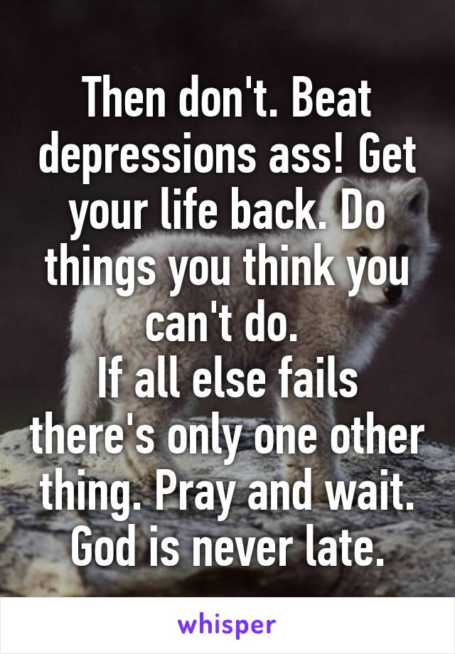 Then don't. Beat depressions ass! Get your life back. Do things you think you can't do. 
If all else fails there's only one other thing. Pray and wait. God is never late.