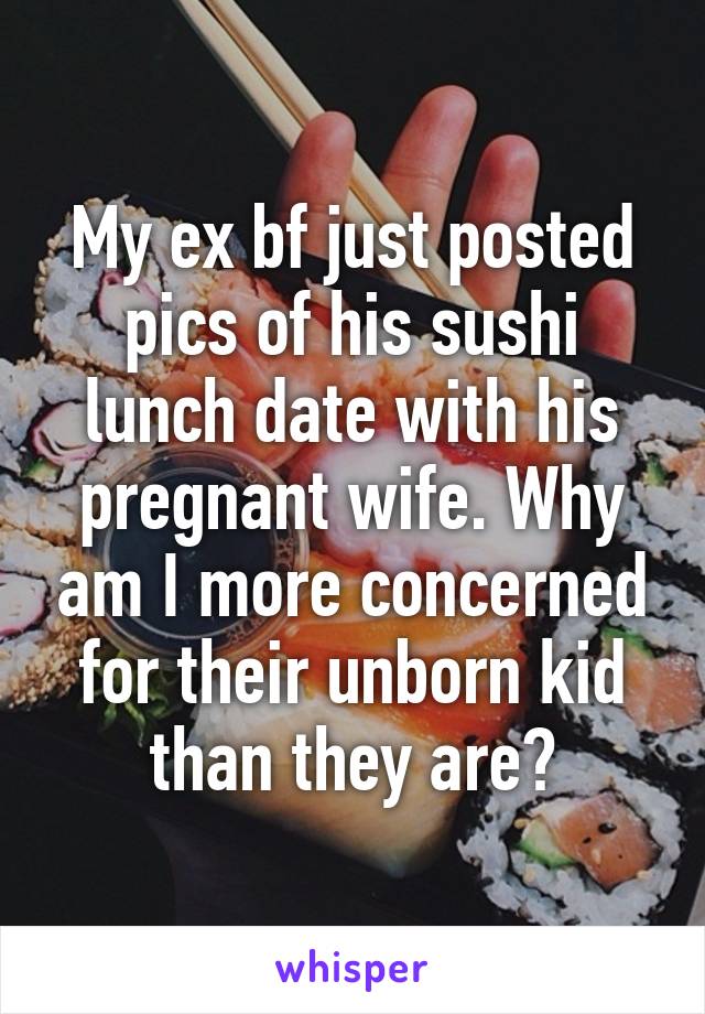 My ex bf just posted pics of his sushi lunch date with his pregnant wife. Why am I more concerned for their unborn kid than they are?