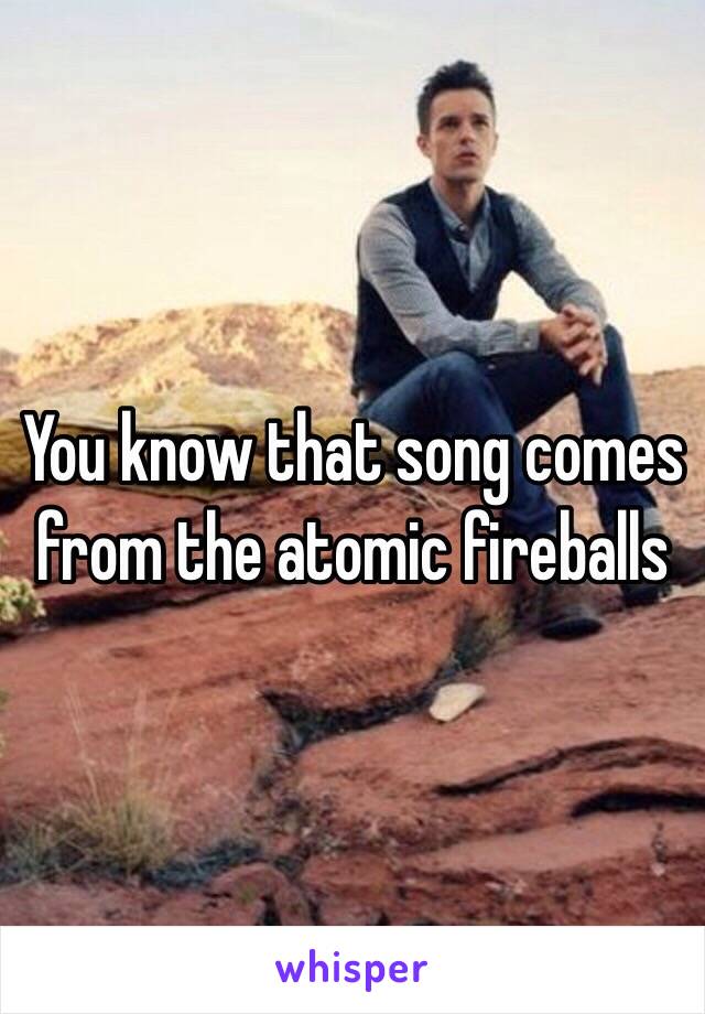 You know that song comes from the atomic fireballs