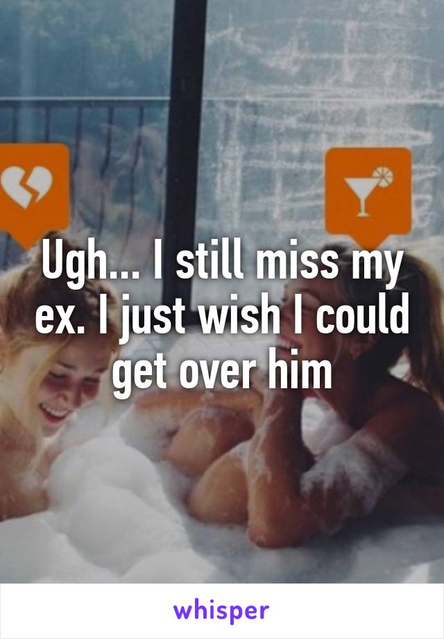 Ugh... I still miss my ex. I just wish I could get over him