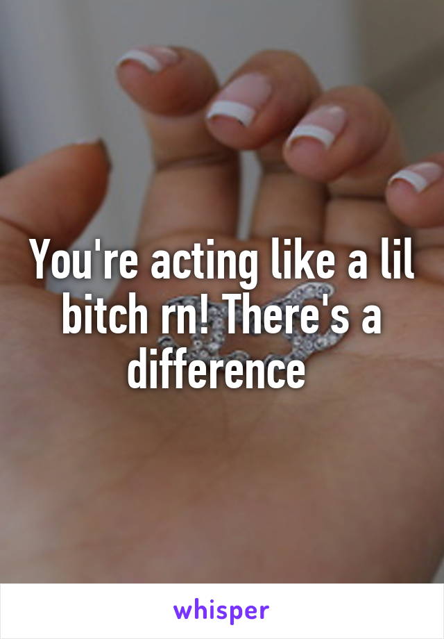 You're acting like a lil bitch rn! There's a difference 