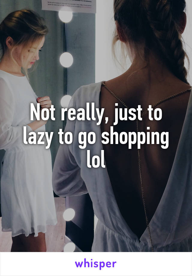 Not really, just to lazy to go shopping lol