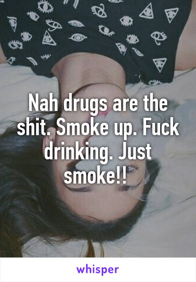 Nah drugs are the shit. Smoke up. Fuck drinking. Just smoke!! 