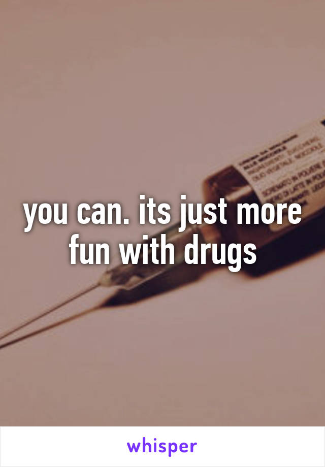 you can. its just more fun with drugs