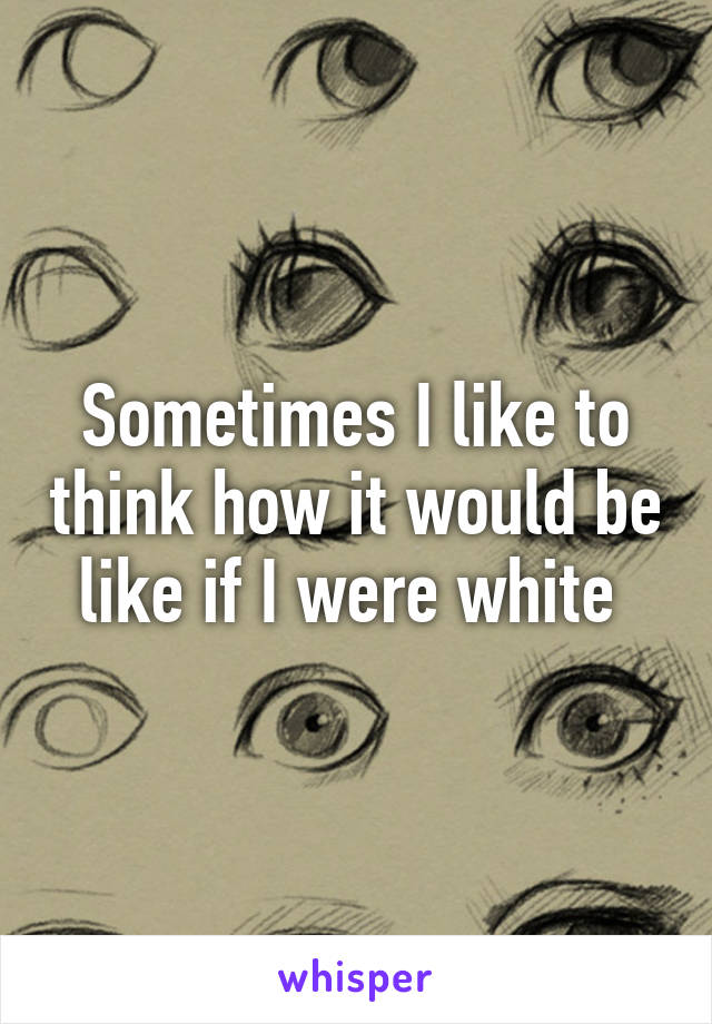 Sometimes I like to think how it would be like if I were white 