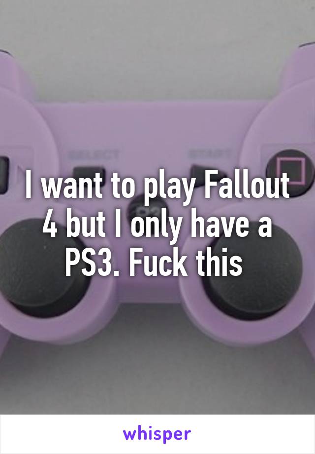 I want to play Fallout
4 but I only have a PS3. Fuck this 