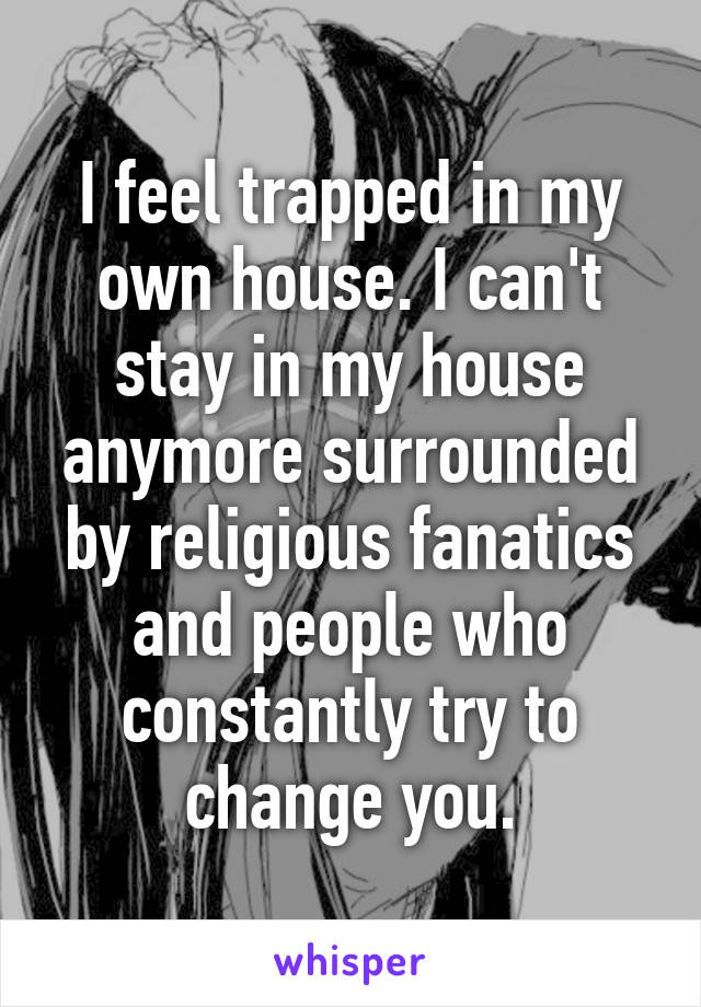 I feel trapped in my own house. I can't stay in my house anymore surrounded by religious fanatics and people who constantly try to change you.