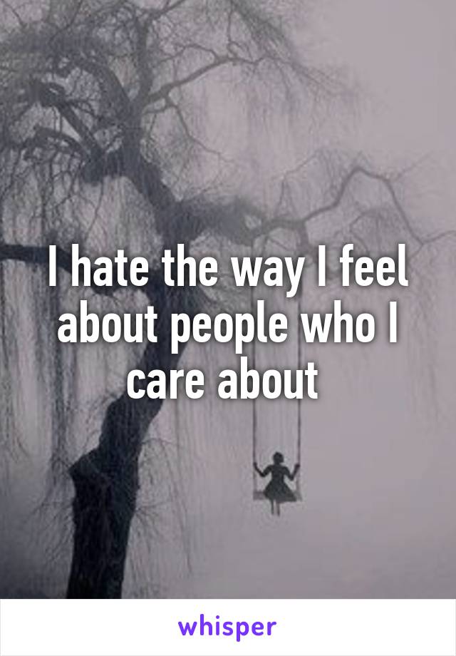 I hate the way I feel about people who I care about 