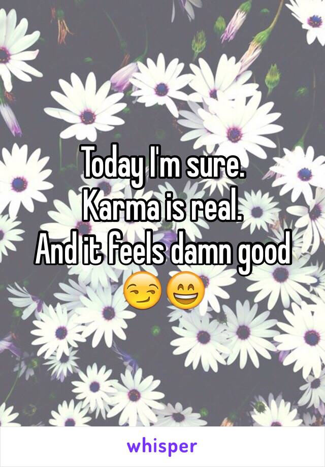 Today I'm sure. 
Karma is real.
And it feels damn good
😏😄