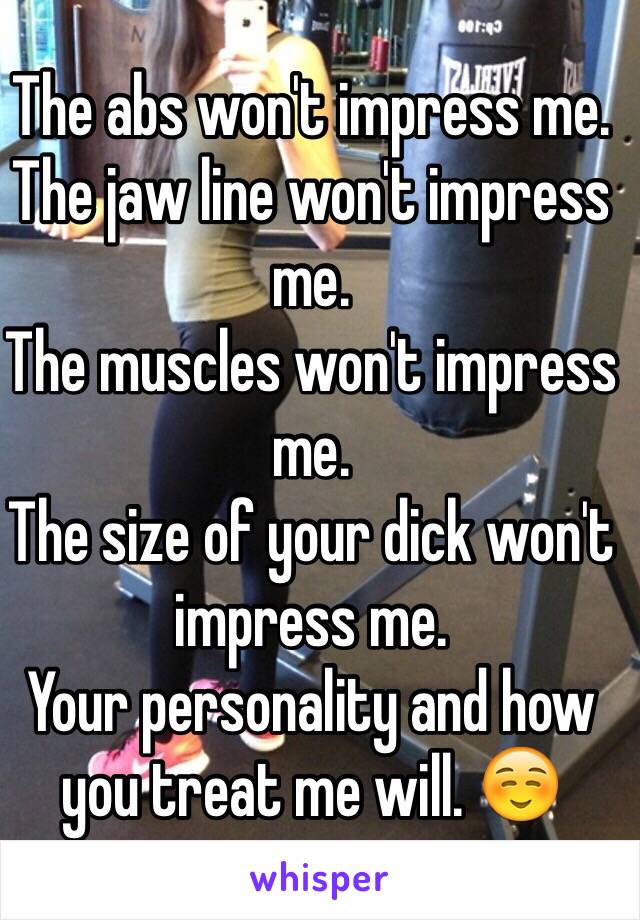 The abs won't impress me.
The jaw line won't impress me.
The muscles won't impress me. 
The size of your dick won't impress me. 
Your personality and how you treat me will. ☺️