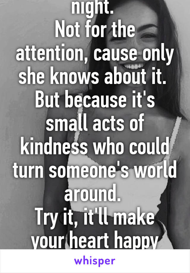 I did a good deed last night. 
Not for the attention, cause only she knows about it. 
But because it's small acts of kindness who could turn someone's world around. 
Try it, it'll make your heart happy happy!
