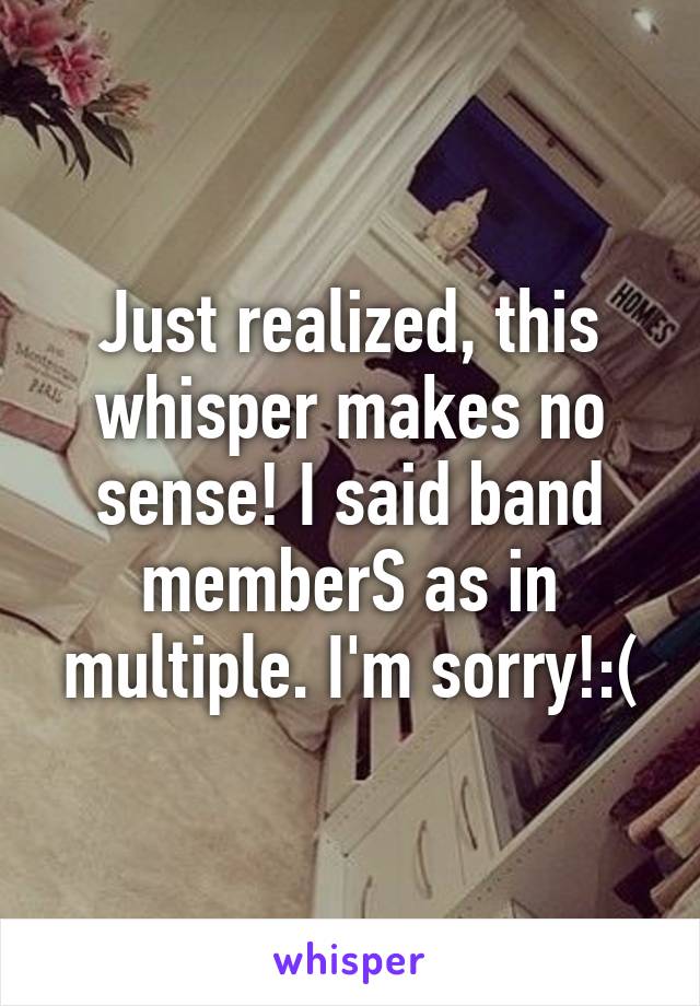 Just realized, this whisper makes no sense! I said band memberS as in multiple. I'm sorry!:(